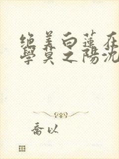 绝美白莲在线教学莫之阳沈长留小说读