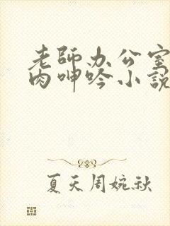 老师办公室h荡肉呻吟小说