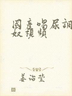 国产喝尿调教男奴视频