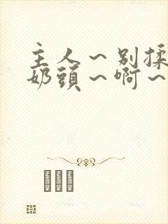 主人～别揉了～奶头～啊～嗯啊小说