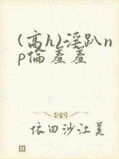 (高h)淫趴np伦羞羞