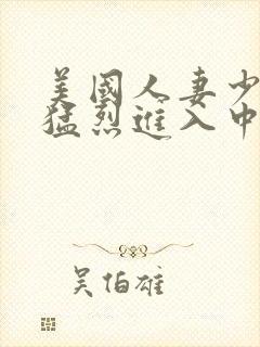 美国人妻少妇被猛烈进入中文字幕