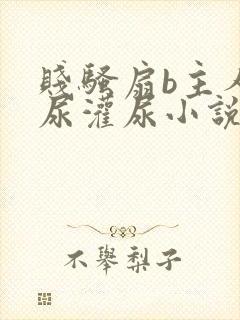 贱骚扇b主人憋尿灌尿小说