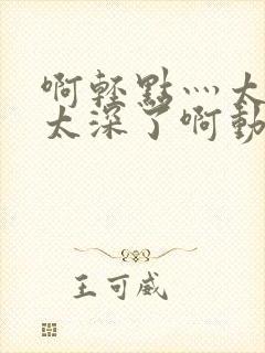 啊轻点灬太粗嗯太深了啊动漫视频