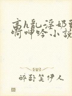 高h乱淫奶头嗯啊呻吟小说