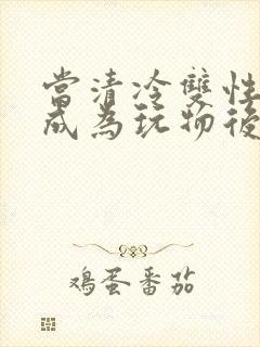 当清冷双性美人成为玩物后