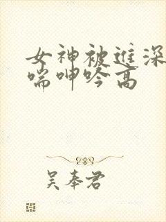 女神被进深处娇喘呻吟高