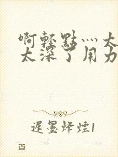 啊轻点灬太粗嗯太深了用力h