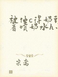 被他c得奶头晃着喷奶水h小说