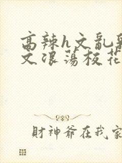 高辣h文乱乳h文浪荡校花小说