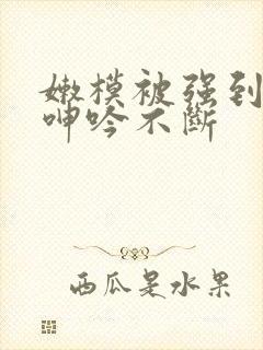 嫩模被强到高潮呻吟不断