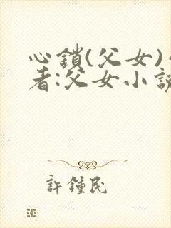 心锁(父女)作者:父女小说最新章节更封面