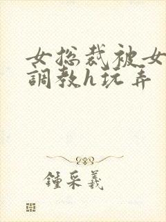 女总裁被女下属调教h玩弄