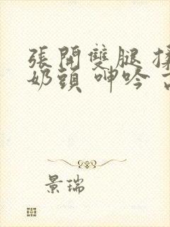 张开双腿 揉捏奶头 呻吟 高潮