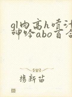 gl肉高h喷汁呻吟abo百合