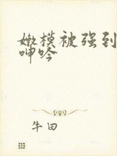 嫩模被强到高潮呻吟