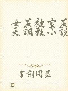 女友被室友们天天调教小说