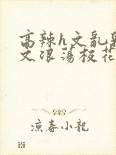 高辣h文乱乳h文浪荡校花