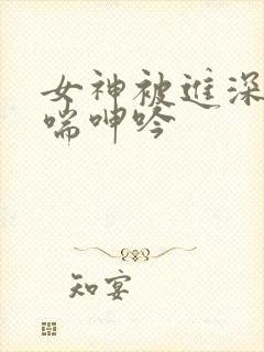 女神被进深处娇喘呻吟