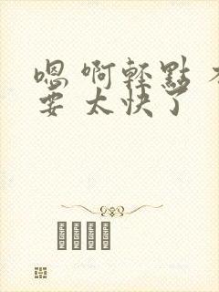 嗯 啊轻点 不要 太快了