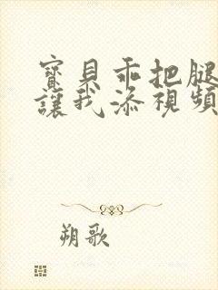 宝贝乖把腿张开让我添视频封面