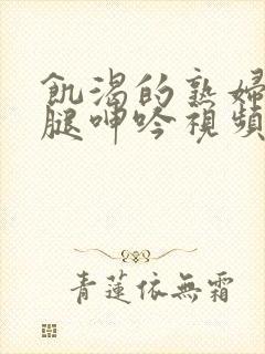 饥渴的熟妇张开腿呻吟视频