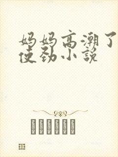 妈妈高潮了嗯啊使劲小说