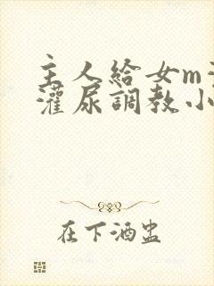 主人给女m灌水灌尿调教小说