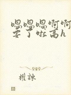 嗯嗯嗯啊啊啊不要了啦高h