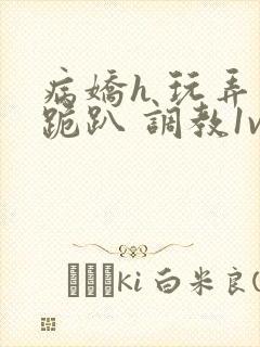 病娇h 玩弄 跪趴 调教1v1