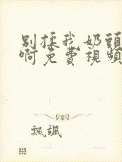 别揉我奶头～嗯啊免费视频