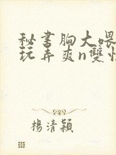 秘书胸大喂奶h玩弄爽n双性