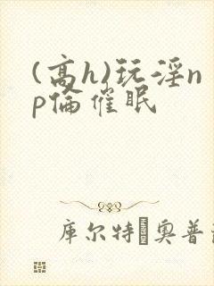 (高h)玩淫np伦催眠