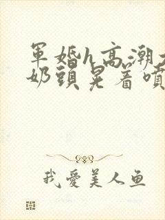 军婚h高潮大胸奶头晃着喷水h小说