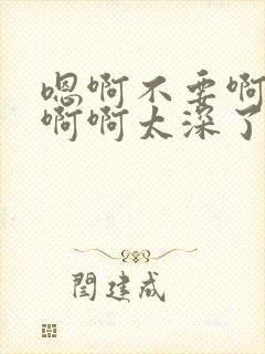 嗯啊不要啊轻点啊啊太深了太大了啊不