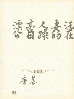 漂亮人妻洗澡被公日躁的在线阅读