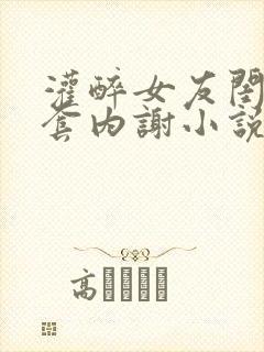 灌醉女友闺蜜无套内谢小说