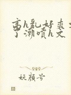 高h乱好爽要尿了潮喷h文