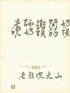 老师撕开奶罩揉吮奶头的视频