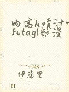 肉高h喷汁呻吟futagl动漫
