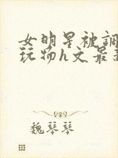 女明星被调教成玩物h文最新章节