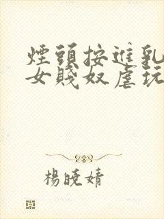 烟头按进乳头m女贱奴虐玩训诫调教惨小说