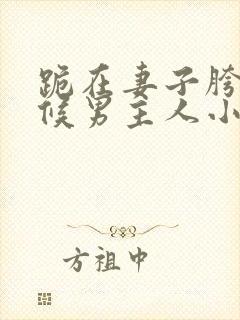 跪在妻子胯下伺候男主人小说全文阅