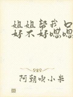 姐姐帮我口一下好不好嗯嗯嗯～