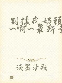 别揉我奶头~嗯~啊~最新章节