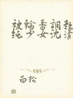 被轮番调教的清纯少女沈清清