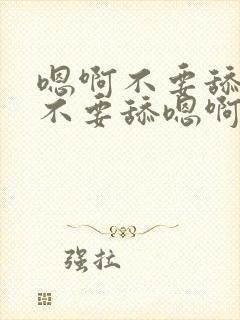 嗯啊不要舔嗯啊不要舔嗯啊