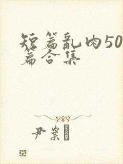 短篇乱肉500篇合集