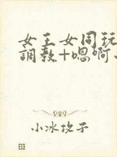 女王女同玩弄+调教+嗯啊小说