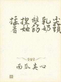 揉捏双乳尖玩弄着她的奶头